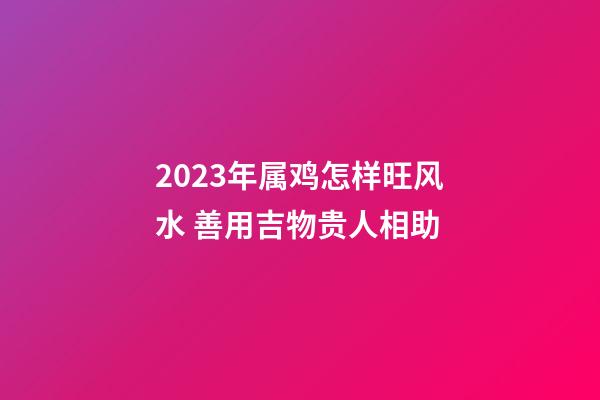 2023年属鸡怎样旺风水 善用吉物贵人相助